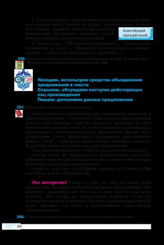 88
1. Утих­нет ме­тель, ни од­на ве­точ­ка не ше­велит­ся, на де­ре­
вь­ях шап­ки сне­га, бле­с­тит на солн­це, чер­не­ет вда­ли, тре­щит
под но­га­ми, за­де­вать плечом, рас­сы­пать­ся
бле­с­тя­щи­ми ис­кор­ка­ми, вы­ско­чит какой
нибудь смель­чак, ис­пу­гать­ся че­ло­ве­ка.
2. Что за чу­до ... ! Нет ни­че­го пре­крас­нее ... ! Как ра­до­ст­но
ста­но­вит­ся на ду­ше ... ! Ка­кой же уди­ви­тель­ный и не­по­вто­
римый ... ! Нель­зя не вос­тор­гать­ся кра­со­той ... !
6 Составьте и запишите небольшое высказывание на тему «В зимнем лесу».
	  Можете воспользоваться материалом упр. 265.
39	 Находим, используем средства объединения
	 предложений в тексте
	 Слушаем, обсуждаем поступки действующих
 	 лиц произведения
	 Пишем: дополняем данные предложения
7 Послушайте, приведите свои примеры.
Очень важное качество хорошей, правильной, понятной и
убедительной речи — связность. Одна мысль в высказывании
должна быть связана с другой, пояснять, развивать её. Для
этого нужно хорошо знать то, о чём говоришь или пишешь,
продумывать последовательность изложения. Кроме того,
необходимо уметь объединять (связывать) предложения
между собой с помощью специальных языковых средств.
В русском языке они такие же, как в украинском.
Для связи предложений в тексте чаще всего используют:
повтор слова из предыдущего предложения, зачастую
добавляя слова такой, этот (В лесу был слышен стук топора.
Этот стук служил нам ориентиром);
слова он, она, оно, они (Сорока трещала всё громче. Она
явно была чем-то обеспокоена).
Это интересно! Слова он, она, оно, они по самой своей
природе как бы приспособлены для связи предложений. Что
означает, например, он? Это тот, о ком идёт и шла речь
раньше. Без опоры на предыдущий контекст слово он
непонятно,несамостоятельно.Поэтому,замещаяупомянутый
ранее предмет, эти слова и осуществляют связь между
предложениями.
8 Спишите, подчеркните средства связи предложений в отрывке.
 
