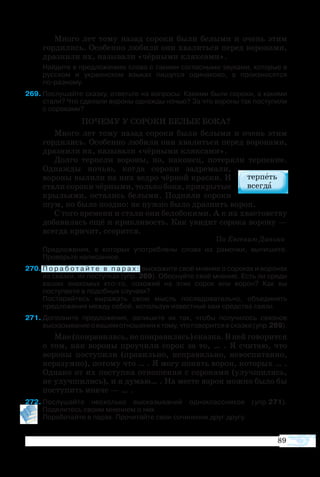 89
Много лет тому назад сороки были белыми и очень этим
гордились. Особенно любили они хвалиться перед воронами,
дразнили их, называли «чёрными кляксами».
	 Найдите в предложениях слова с такими согласными звуками, которые в
русском и украинском языках пишутся одинаково, а произносятся
по-разному.
9	Послушайте сказку, ответьте на вопросы: Какими были сороки, а какими
стали? Что сделали вороны однажды ночью? За что вороны так поступили
с сороками?
ПОЧЕМУ У СОРОКИ БЕЛЫЕ БОКА?
Много лет тому назад сороки были белыми и очень этим
гордились. Особенно любили они хвалиться перед воронами,
дразнили их, называли «чёрными кляксами».
Долго терпели вороны, но, наконец, потеряли терпение.
Однажды ночью, когда сороки задремали,
вороны вылили на них ведро чёрной краски. И
стали сороки чёрными, только бока, прикрытые
крыльями, остались белыми. Подняли сороки
шум, но было поздно: не нужно было дразнить ворон.
С того времени и стали они белобокими. А к их хвастовству
добавилась ещё и крикливость. Как увидит сорока ворону —
всегда кричит, ссорится.
							 По Евгению Данько
	 Предложения, в которых употреблены слова из рамочки, выпишите.
Проверьте написанное.
70	П о р а б о т а й т е в п а р а х : выскажите своё мнение о сороках и воронах
из сказки, их поступках (упр. 269). Обоснуйте своё мнение. Есть ли среди
ваших знакомых кто-то, похожий на этих сорок или ворон? Как вы
поступаете в подобных случаях?
	 Постарайтесь выражать свою мысль последовательно, объединять
предложения между собой, используя известные вам средства связи.
71	Дополните предложения, запишите их так, чтобы получилось связное
высказываниеовашемотношенииктому,чтоговоритсявсказке(упр.269).
Мне (понравилась, не понравилась) сказка. В ней говорится
о том, как вороны проучили сорок за то, … . Я считаю, что
вороны поступили (правильно, неправильно, невоспитанно,
неразумно), потому что … . Я могу понять ворон, которых … .
Однако от их поступка отношения с сороками (улучшились,
не улучшились), и я думаю… . На месте ворон можно было бы
поступить иначе — … .
72	Послушайте несколько высказываний одноклассников (упр.271).  
Поделитесь своим мнением о них.
	 Поработайте в парах. Прочитайте свои сочинения друг другу.
 