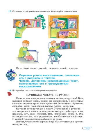   3	Со­ставьте по ри­сун­кам со­че­та­ния слов. Ис­поль­зуйте дан­ные сло­ва
На — с (со), ста­вит, до­ста­ёт, сни­ма­ет, кла­дёт, пря­чет.
4	 ­­ ­ ­­­­ ­­­ 	
	   ­­  ­­
	 ­­ ­­­ ­­­­  	
	 ­­­­­­­   ­­­
	 ­­­­­
 4	По­слу­шайте текст, который про­чи­та­ет учи­тель.
НА­ЧИ­НА­ЕМ ЧИ­ТАТЬ ПОРУС­СКИ
На­до ли вам спе­ци­аль­но учить­ся чи­тать порус­ски? Ведь
рус­ский ал­фа­вит очень по­хож на ук­ра­ин­ский, и не­ко­то­рые
сло­ва вы мо­же­те пра­виль­но про­чи­тать без вся­ко­го обу­че­ния:
вот, дом, твой, свой, да­вай, шко­ла, пар­та, ка­пу­с­та.
Но та­ких слов не так уж и мно­го. Ук­ра­ин­ский и рус­ский —
это два раз­ных язы­ка, в каж­дом из ко­то­рых дей­ст­ву­ют свои
пра­ви­ла, есть свои се­к­ре­ты. Вот, на­при­мер, бук­ва г. Она
выгля­дит так же, как ук­ра­ин­ская, но обо­зна­ча­ет иной звук.
И та­кая бук­ва в рус­ском ал­фа­ви­те не од­на.
Зна­чит, что­бы уметь хо­ро­шо и пра­виль­но чи­тать порусски,
на­до учить­ся.
9
 