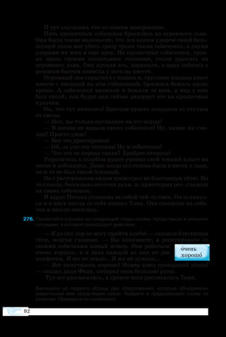 92
И тут случилось что-то совсем невероятное.
Пять крошечных собачонок бросились на огромного льва.
Они были такие маленькие, что лев одним ударом своей боль-
шущей лапы мог убить сразу троих таких собачонок, а двумя
ударами их всех и ещё одну. Но крошечные собачонки, гром-
ко пища своими кошачьими голосами, стали прыгать на
огромного льва. Они кусали его, царапали, а одна собачка с
розовым бантом повисла у него на хвосте.
Огромный лев спрыгнул с ящика и, трусливо поджав хвост
вместе с висящей на нём собачонкой, бросился бежать вдоль
арены. А собачонки визжали и бежали за ним, и вид у них
был такой, как будто они сейчас разорвут его на крошечные
кусочки.
Ох, что тут началось! Зрители просто попадали со стульев
от смеха.
— Нет, вы только поглядите на его морду!
— В жизни не видала таких собачонок! Ну, какие же сме-
лые! Просто ужас!
— Вот это дрессировка!
— Ой, за ухо его укусила! Ну и собачонка!
— Что это за порода такая? Храбрее овчарок!
Укротитель в голубом фраке уронил свой тонкий хлыст на
песок и побледнел. Даже когда его голова была в пасти у льва,
он и то не был такой бледный.
Он с растерянным видом посмотрел на блестящую тётю. Но
та стояла, бессильно опустив руки, и, приоткрыв рот, глядела
на своих собачонок.
И вдруг Петька услышал за собой чей-то смех. Он оглянул-
ся и в двух шагах от себя увидел Тому. Она смотрела на соба-
чек и весело смеялась.
76 Прочитайте отрывок из следующей главы сказки, представьте и опишите
ситуацию, в которой происходит действие.
— Я до сих пор не могу прийти в себя! — сказала блестящая
тётя, моргая глазами. — Вы понимаете, я репетировала со
своими собачками новый номер. Они работали
очень хорошо, и я дала каждой из них по две
конфетки. Я же не знала… Я же не думала…
— Всё получилось хорошо! Номер имел громадный успех!
— сказал дядя Федя, потирая свои большие руки.
Тут все рассмеялись, а громче всех рассмеялась Тома.
Выпишите из первого абзаца два предложения, которые объединены
известными вам средствами связи. Найдите в предложениях слова из
рамочки. Проверьте их написание.
 