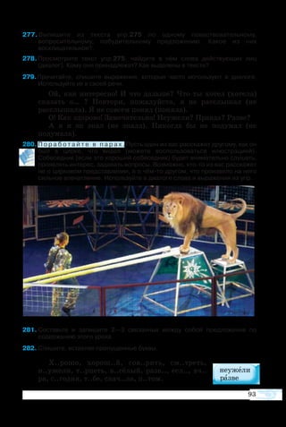 93
7 Выпишите из текста упр.275 по одному повествовательному,
вопросительному, побудительному предложению. Какое из них
восклицательное?.
8 Просмотрите текст упр.275, найдите в нём слова действующих лиц
(диалог). Кому они принадлежат? Как выделены в тексте?
9 Прочитайте, спишите выражения, которые часто используют в диалоге.
Используйте их в своей речи.
Ой, как интересно! И что дальше? Что ты хотел (хотела)
сказать о… ? Повтори, пожалуйста, я не расслышал (не
расслышала). Я не совсем понял (поняла).
О! Как здорово! Замечательно! Неужели? Правда? Разве?
А я и не знал (не знала). Никогда бы не подумал (не
подумала).
80	П о р а б о т а й т е в п а р а х . Пусть один из вас расскажет другому, как он  
был в цирке, что видел (можете воспользоваться илюстрацией).
Собеседник (если это хороший собеседник) будет внимательно слушать,
проявлять интерес, задавать вопросы. Возможно, кто-то из вас расскажет
не о цирковом представлении, а о чём-то другом, что произвело на него
сильное впечатление. Используйте в диалоге слова и выражения из упр.  
81	Составьте и запишите 2—3 связанных между собой предложения по
содержанию этого урока.
82	Спишите, вставляя пропущенные буквы.
Х..рошо, хорош..й, гов..рить, см..треть,
н..ужели, т..рпеть, в..сёлый, разв.., есл.., вч..
ра, с..годня, т..бе, снач..ла, п..том.
 