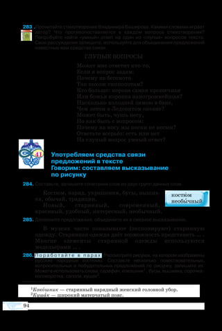94
83 Прочитайте стихотворение Владимира Баширова. Какими словами играет
автор? Что противопоставляется в каждом вопросе стихотворения?
Попробуйте найти «умный» ответ на один из «глупых» вопросов текста.
Свои рассуждения запишите, используйте для объединения предложений
известные вам средства связи.
ГЛУПЫЕ ВОПРОСЫ
Может мне ответит кто-то,
Если я вопрос задам:
Почему на бегемота
Так похож гиппопотам?
Кто больше: корова самая крошечная
Или божья коровка наиогромнейшая?
Насколько холодней зимою в бане,
Чем летом в Ледовитом океане?
Может быть, чушь несу,
Но как быть с вопросом:
Почему на носу мы носки не носим?
Ответьте всерьёз: есть или нет
На глупый вопрос умный ответ?
41	 Употребляем средства связи
	 предложений в тексте
	 Говорим: составляем высказывание
	 по рисунку
8	Составьте, запишите сочетания слов из двух групп данных слов.
Костюм, наряд, украшения, бусы, вышив-
ка, обычай, традиции.
Новый, старинный, современный,
красивый, удобный, интересный, необычный.
8	Дополните предложения, объедините их в связное высказывание.
В музеях часто показывают (экспонируют) старинную
одежду. Старинная одежда даёт возможность представить … .
Многие элементы старинной одежды используются
модельерами … .
86	П о р а б о т а й т е в п а р а х . Рассмотрите рисунок, на котором изображены
русские народные костюмы. Составьте несколько повествовательных,
вопросительных и побудительных предложений по рисунку, запишите их.
Можете использовать слова: сарафан, кокошник1
, бусы, вышивка, сорочка-
косоворотка, сапоги, кушак2
.
1Кокошник — старинный нарядный женский головной убор.
2Кушак — широкий матерчатый пояс.
 