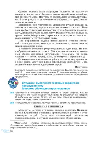 96
Одежда должна была защищать человека не только от
холода и жары, но и оберегать его от воздействия недобрых
сил внешнего мира. Поэтому её обязательно украшали узора-
ми. В этих узорах — символических оберегах — преобладали
солнечные знаки.
Вышивкой или ткачеством украшали рукава рубахи на
локтях и в местах, где они касались основных мышц. Ведь
поле требует труда рук, поэтому их нужно было беречь, защи-
щать, им нужно было давать силу. Вышивку также делали на
груди, вдоль бёдер и ног, стремясь с помощью магических1
узоров придать телу большую силу.
При украшении подола использовали мотивы земли:
небольшие растения, ходящих по земле птиц, цветы, иногда
знаки засеянного поля.
В женском головном уборе отражалась идея неба. На нём
изображались солнце, птицы. Сами названия женских голов-
ных уборов являются «птичьими»: кокошник (от слова
«кокоть» — петух, куры), кика, кичка (утка), сорока и т. д.
От кокошника вниз свисали рясны — длинные украшения
в виде цепей, лент или рядов серебряных «колодочек», что
создавало впечатление дождевых струй.
Из журнала
	 Составьте письменное изложение по одному из фрагментов текста (на
выбор): 1) описание украшения одежды; 2) описание головного убора.
Используйте в своем высказывании различные средства объединения
предложений.
42 	 лушаем: выполняем тестовые задания по
 	 прослушанному
	 Говорим: обсуждаем прослушанное
92	Прочитайте в толковом словаре статью на слово меценат. Как вы
понимаете, кто такой меценат? Выберите: 1) специалист по истории; 
2) любитель искусства; 3) тот, кто на свои средства поддерживает
искусство, науку, здравоохранение и др.
93	Послушайте, постарайтесь получше понять и запомнить прослушанное.
КНЯГИНЯ ТЕНИШЕВА
Меценат… Сегодня это слово широко известно. Княгиня
Мария Клавдиевна Тенишева принадлежала именно к этой
категории людей. Была она наследницей старинного
дворянского рода, получила великолепное образование.
1
Магический — от магия (обрядовые предметы, действия, слова, якобы
обладающие чудодейственными свойствами и способные влиять на
сверхъестественные силы).
 