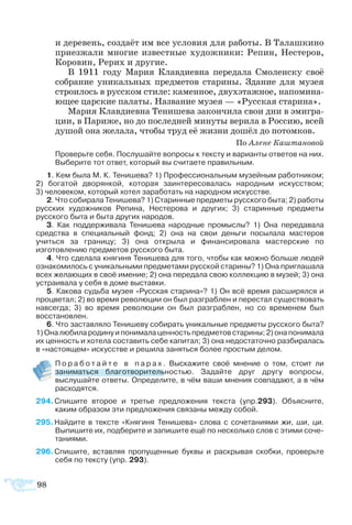 98
и деревень, создаёт им все условия для работы. В Талашкино
приезжали многие известные художники: Репин, Нестеров,
Коровин, Рерих и другие.
В 1911 году Мария Клавдиевна передала Смоленску своё
собрание уникальных предметов старины. Здание для музея
строилось в русском стиле: каменное, двухэтажное, напомина-
ющее царские палаты. Название музея — «Русская старина».
Мария Клавдиевна Тенишева закончила свои дни в эмигра-
ции, в Париже, но до последней минуты верила в Россию, всей
душой она желала, чтобы труд её жизни дошёл до потомков.
По Алене Каштановой
Проверьте себя. Послушайте вопросы к тексту и варианты ответов на них.
Выберите тот ответ, который вы считаете правильным.
1. Кем была М. К. Тенишева? 1) Профессиональным музейным работником;
2) богатой дворянкой, которая заинтересовалась народным искусством; 
3) человеком, который хотел заработать на народном искусстве.
2. Что собирала Тенишева? 1) Старинные предметы русского быта; 2) работы
русских художников Репина, Нестерова и других; 3) старинные предметы
русского быта и быта других народов.
3. Как поддерживала Тенишева народные промыслы? 1) Она передавала
средства в специальный фонд; 2) она на свои деньги посылала мастеров
учиться за границу; 3) она открыла и финансировала мастерские по
изготовлению предметов русского быта.
4. Что сделала княгиня Тенишева для того, чтобы как можно больше людей
ознакомилось с уникальными предметами русской старины? 1) Она приглашала
всех желающих в своё имение; 2) она передала свою коллекцию в музей; 3) она
устраивала у себя в доме выставки.
5. Какова судьба музея «Русская старина»? 1) Он всё время расширялся и
процветал; 2) во время революции он был разграблен и перестал существовать
навсегда; 3) во время революции он был разграблен, но со временем был
восстановлен.
6. Что заставляло Тенишеву собирать уникальные предметы русского быта?
1)Оналюбилародинуипонималаценностьпредметовстарины;2) онапонимала
их ценность и хотела составить себе капитал; 3) она недостаточно разбиралась
в «настоящем» искусстве и решила заняться более простым делом.
	 П о р а б о т а й т е в п а р а х . Выскажите своё мнение о том, стоит ли  
заниматься благотворительностью. Задайте друг другу вопросы,
выслушайте ответы. Определите, в чём ваши мнения совпадают, а в чём
расходятся.
94 Спишите второе и третье предложения текста (упр.293). Объясните,
каким образом эти предложения связаны между собой.
95 Найдите в тексте «Княгиня Тенишева» слова с сочетаниями жи, ши, ци.
Выпишите их, подберите и запишите ещё по несколько слов с этими соче­
таниями.
96 Спишите, вставляя пропущенные буквы и раскрывая скобки, проверьте
себя по тексту (упр. 293).
 