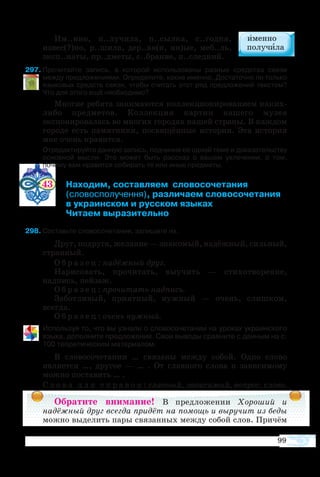 99
Им..нно, п..лучила, п..сылка, с..годня,
извес(?)но, р..шила, дер..вя(н, нн)ые, меб..ль,
эксп..наты, пр..дметы, с..брание, п..следний.
97	Прочитайте запись, в которой использованы разные средства связи
между предложениями. Определите, какие именно. Достаточно ли только
языковых средств связи, чтобы считать этот ряд предложений текстом?
Что для этого ещё необходимо?
Многие ребята занимаются коллекционированием каких-
либо предметов. Коллекция картин нашего музея
экспонировалась во многих городах нашей страны. В каждом
городе есть памятники, посвящённые истории. Эта история
мне очень нравится.
	 Отредактируйте данную запись, подчинив её одной теме и доказательству
основной мысли. Это может быть рассказ о вашем увлечении, о том,
почему вам нравится собирать те или иные предметы.
43 	 Находим, составляем  словосочетания
	 (словосполучення), различаем словосочетания
	 в украинском и русском языках
	 Читаем выразительно
9	Составьте словосочетания, запишите их.
Друг, подруга, желание — знакомый, надёжный, сильный,
странный.
О б р а з е ц : надёжный друг.
Нарисовать, прочитать, выучить — стихотворение,
надпись, пейзаж.
О б р а з е ц : прочитать надпись.
Заботливый, приятный, нужный — очень, слишком,
всегда.
О б р а з е ц : очень нужный.
Используя то, что вы узнали о словосочетании на уроках украинского
языка, дополните предложения. Свои выводы сравните с данным на с.
100 теоретическим материалом.
В словосочетании … связаны между собой. Одно слово
является …, другое — … . От главного слова к зависимому
можно поставить … .
С л о в а д л я с п р а в о к : главный, зависимый, вопрос, слово.
Обратите внимание! В предложении Хороший и
надёжный друг всегда придёт на помощь и выручит из беды
можно выделить пары связанных между собой слов. Причём
 