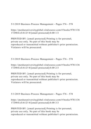 5/1/2019 Business Process Management - Pages 576 - 578
https://purdueuniversityglobal.vitalsource.com/#/books/9781136
172984/cfi/612!/4/[email protected]:0.00 1/3
PRINTED BY: [email protected] Printing is for personal,
private use only. No part of this book may be
reproduced or transmitted without publisher's prior permission.
Violators will be prosecuted.
5/1/2019 Business Process Management - Pages 576 - 578
https://purdueuniversityglobal.vitalsource.com/#/books/9781136
172984/cfi/612!/4/[email protected]:0.00 2/3
PRINTED BY: [email protected] Printing is for personal,
private use only. No part of this book may be
reproduced or transmitted without publisher's prior permission.
Violators will be prosecuted.
5/1/2019 Business Process Management - Pages 576 - 578
https://purdueuniversityglobal.vitalsource.com/#/books/9781136
172984/cfi/612!/4/[email protected]:0.00 3/3
PRINTED BY: [email protected] Printing is for personal,
private use only. No part of this book may be
reproduced or transmitted without publisher's prior permission.
 