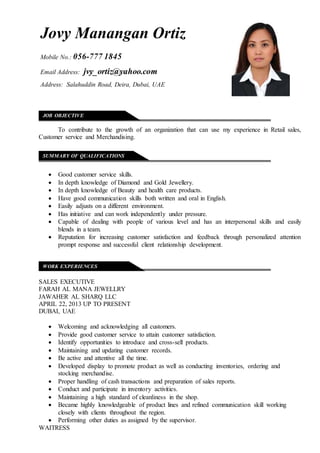 OSITION APPLIED FOR __________________________________
To contribute to the growth of an organization that can use my experience in Retail sales,
Customer service and Merchandising.
 Good customer service skills.
 In depth knowledge of Diamond and Gold Jewellery.
 In depth knowledge of Beauty and health care products.
 Have good communication skills both written and oral in English.
 Easily adjusts on a different environment.
 Has initiative and can work independently under pressure.
 Capable of dealing with people of various level and has an interpersonal skills and easily
blends in a team.
 Reputation for increasing customer satisfaction and feedback through personalized attention
prompt response and successful client relationship development.
SALES EXECUTIVE
FARAH AL MANA JEWELLRY
JAWAHER AL SHARQ LLC
APRIL 22, 2013 UP TO PRESENT
DUBAI, UAE
 Welcoming and acknowledging all customers.
 Provide good customer service to attain customer satisfaction.
 Identify opportunities to introduce and cross-sell products.
 Maintaining and updating customer records.
 Be active and attentive all the time.
 Developed display to promote product as well as conducting inventories, ordering and
stocking merchandise.
 Proper handling of cash transactions and preparation of sales reports.
 Conduct and participate in inventory activities.
 Maintaining a high standard of cleanliness in the shop.
 Became highly knowledgeable of product lines and refined communication skill working
closely with clients throughout the region.
 Performing other duties as assigned by the supervisor.
WAITRESS
JOB OBJECTIVE
SUMMARY OF QUALIFICATIONS
WORK EXPERIENCES
Jovy Manangan Ortiz
Mobile No.: 056-777 1845
Email Address: jvy_ortiz@yahoo.com
Address: Salahuddin Road, Deira, Dubai, UAE
 