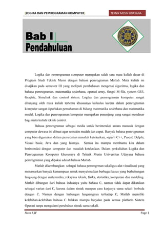 [LOGIKA DAN PEMROGRAMAN KOMPUTER] TEKNIK MESIN UDAYANA 
Nata S,W Page 1 
Logika dan pemrograman computer merupakan salah satu mata kuliah dasar di Program Studi Teknik Mesin dengan bahasa pemrograman Matlab. Mata kuliah ini disajikan pada semester III yang meliputi pembahasan mengenai algoritma, logika dan bahasa pemrograman, matematika sederhana, operasi array, fungsi M-file, system GUI, Graphic, Simulink dan control sistem. Logika dan pemrograman komputer sangat ditunjang oleh mata kuliah tertentu khususnya kalkulus karena dalam pemrograman komputer sangat diperlukan pemahaman di bidang matematika sederhana dan matematika model. Logika dan pemrograman komputer merupakan penunjang yang sangat mendasar bagi mata kuliah teknik control. 
Bahasa pemrograman sebagai media untuk berinteraksi antara manusia dengan computer dewasa ini dibuat agar semakin mudah dan cepat. Banyak bahasa pemrograman yang bisa digunakan dalam pemecahan masalah keteknikan, seperti C++, Pascal, Delphi, Visual basic, Java dan yang lainnya. Semua itu mampu membantu kita dalam berinteraksi dengan computer dan masalah keteknikan. Dalam perkuliahan Logika dan Pemrograman Komputer khususnya di Teknik Mesin Universitas Udayana bahasa pemrograman yang dipakai adalah bahasa Matlab. 
Matlab dikembangkan sebagai bahasa pemrogrman sekaligus alat visualisasi yang menawarkan banyak kemampuan untuk menyelesaikan berbagai kasus yang berhubungan langsung dengan matematika, rekayasa teknik, fisika, statistika, komputasi dan modeling. Matlab dibangun dari bahasa induknya yaitu bahasa C, namun tidak dapat dikatakan sebagai varian dari C, karena dalam sintak maupun cara kerjanya sama sekali berbeda dengan C. Namun dengan hubungan langsungnya terhadap C, Matlab memiliki kelebihan-kelebihan bahasa C bahkan mampu berjalan pada semua platform Sistem Operasi tanpa mengalami perubahan sintak sama sekali.  