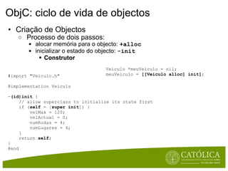 ObjC: ciclo de vida de objectos Criação de Objectos   Processo de dois passos:   alocar memória para o objecto:  +alloc   inicializar o estado do objecto:  -init Construtor Veiculo *meuVeiculo = nil; meuVeiculo =  [[Veiculo alloc] init] ; #import "Veiculo.h"  @implementation Veiculo  - (id)init  {       // allow superclass to initialize its state first       if ( self  = [ super   init ]) {          velMax = 120;          velActual = 0;          numRodas = 4;          numLugares = 4;      }       return  self ; }  @end 