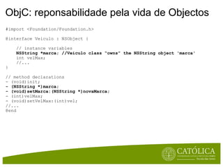 ObjC: reponsabilidade pela vida de Objectos #import <Foundation/Foundation.h>  @interface Veiculo : NSObject {      // instance variables       NSString *marca; //Veiculo class “owns” the NSString object 'marca'        int velMax;      //...  }  // method declarations - (void)init;  - (NSString *)marca;  - (void)setMarca:(NSString *)novaMarca;  - (int)velMax; - (void)setVelMax:(int)vel; //...  @end 
