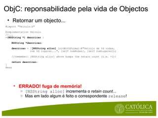 ObjC: reponsabilidade pela vida de Objectos #import "Veiculo.h"  @implementation Veiculo  //... -(NSString *) descricao  {       NSString *descricao ;      descricao  = [ [NSString alloc]  initWithFormat:@"Veículo de %d rodas,                  com %d lugares...", [self numRodas], [self numLugares]);      //remember: [NSString alloc] above bumps the retain count (i.e. +1)!       return descricao ;     }  @end Retornar um objecto... ERRADO! fuga de memória! [NSString alloc]  incrementa o  retain count ... Mas em lado algum é feito o correspondente  release ! 