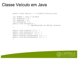 Classe Veículo em Java public class Veiculo { // ficheiro Veiculo.java int velMax = 120; // em Km/h int velActual = 0; int numRodas = 4; int numLugares = 5; public void arrancar() {                  // implementação do método arrancar } public void travar() {//... } public void acelerar() {//... } public void buzinar()  {//... } public boolean estaParado() {//... } public void mostrarEstado() {//... } } 