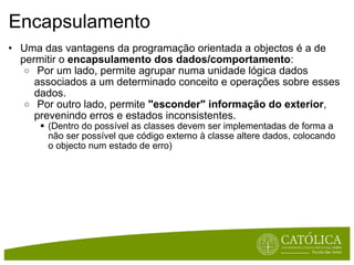 Encapsulamento Uma das vantagens da programação orientada a objectos é a de permitir o  encapsulamento dos dados/comportamento :   Por um lado, permite agrupar numa unidade lógica dados associados a um determinado conceito e operações sobre esses dados.   Por outro lado, permite  "esconder" informação do exterior , prevenindo erros e estados inconsistentes.  (Dentro do possível as classes devem ser implementadas de forma a não ser possível que código externo à classe altere dados, colocando o objecto num estado de erro) 