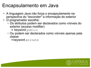 Encapsulamento em Java  A linguagem Java não força o encapsulamento na perspectiva do "esconder" a informação do exterior O programador escolhe: Os atributos podem ser declarados como vísiveis do exterior (access modifier)   keyword  public  Ou podem ser declarados como visíveis apenas pela classe keyword  private 