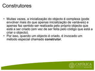 Construtores Muitas vezes, a inicialização do objecto é complexa (pode envolver mais do que apenas inicialização de variáveis) e apenas faz sentido ser realizada pelo próprio objecto que está a ser criado (em vez de ser feita pelo código que está a criar o objecto). Por isso, quando um objecto é criado, é invocado um método especial chamado  construtor .  