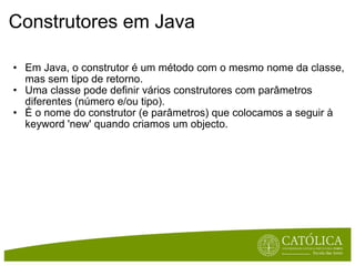 Construtores em Java  Em Java, o construtor é um método com o mesmo nome da classe, mas sem tipo de retorno.  Uma classe pode definir vários construtores com parâmetros diferentes (número e/ou tipo). É o nome do construtor (e parâmetros) que colocamos a seguir à keyword 'new' quando criamos um objecto. 