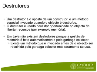 Destrutores Um destrutor é o oposto de um construtor: é um método especial invocado quando o objecto é destruído.  O destrutor é usado para dar oportunidade ao objecto de libertar recursos (por exemplo memória). Em Java não existem destrutores porque a gestão de memória é feita automaticamente pelo garbage collector. Existe um método que é invocado antes de o objecto ser recolhido pelo garbage colector mas raramente se usa. 