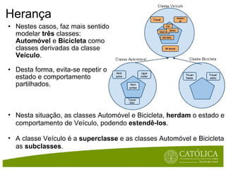 Herança Nestes casos, faz mais sentido modelar  três  classes:  Automóvel  e  Bicicleta  como classes derivadas da classe  Veículo .  Desta forma, evita-se repetir o estado e comportamento partilhados. Nesta situação, as classes Automóvel e Bicicleta,  herdam  o estado e comportamento de Veículo, podendo  estendê-los . A classe Veículo é a  superclasse  e as classes Automóvel e Bicicleta as  subclasses . 