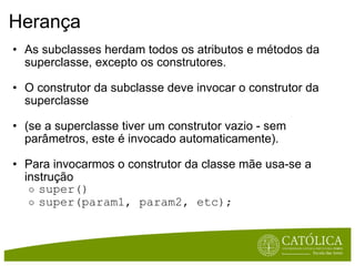Herança As subclasses herdam todos os atributos e métodos da superclasse, excepto os construtores. O construtor da subclasse deve invocar o construtor da superclasse  (se a superclasse tiver um construtor vazio - sem parâmetros, este é invocado automaticamente). Para invocarmos o construtor da classe mãe usa-se a instrução  super() super(param1, param2, etc); 