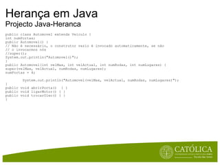 Herança em Java Projecto Java-Heranca public class Automovel extends Veiculo { int numPortas; public Automovel() { // Não é necessário, o construtor vazio é invocado automaticamente, se não  // o invocarmos nós  //super(); System.out.println("Automovel()"); } public Automovel(int velMax, int velActual, int numRodas, int numLugares) { super(velMax, velActual, numRodas, numLugares); numPortas = 4;          System.out.println("Automovel(velMax, velActual, numRodas, numLugares)"); } public void abrirPorta()  { } public void ligarMotor() { } public void trocarOleo() { } } 