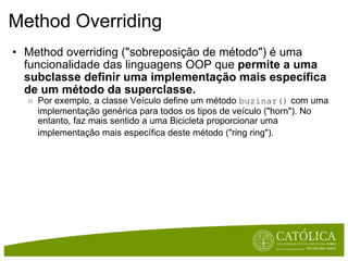 Method Overriding Method overriding ("sobreposição de método") é uma funcionalidade das linguagens OOP que  permite a uma subclasse definir uma implementação mais específica de um método da superclasse. Por exemplo, a classe Veículo define um método  buzinar()  com uma implementação genérica para todos os tipos de veículo ("horn"). No entanto, faz mais sentido a uma Bicicleta proporcionar uma implementação mais específica deste método ("ring ring").   