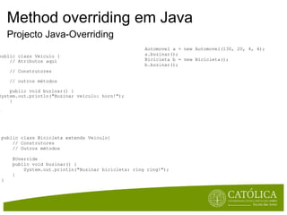 Method overriding em Java Projecto Java-Overriding public class Veiculo {      // Atributos aqui      // Construtores      // outros métodos      public void buzinar() { System.out.println("Buzinar veículo: horn!");      } } public class Bicicleta extends Veiculo{       // Construtores      // Outros métodos      @Override      public void buzinar() {          System.out.println("Buzinar bicicleta: ring ring!");      } } Automovel a = new Automovel(130, 20, 4, 4); a.buzinar(); Bicicleta b = new Bicicleta(); b.buzinar(); 