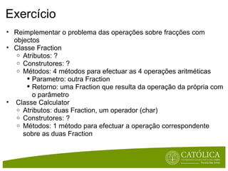 Exercício Reimplementar o problema das operações sobre fracções com objectos Classe Fraction Atributos: ? Construtores: ? Métodos: 4 métodos para efectuar as 4 operações aritméticas  Parametro: outra Fraction Retorno: uma Fraction que resulta da operação da própria com o parâmetro   Classe Calculator Atributos: duas Fraction, um operador (char) Construtores: ? Métodos: 1 método para efectuar a operação correspondente sobre as duas Fraction 