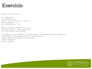 Exercício public class Fraction { int numerator; int denominator; public void setTo(int n, int d) { this.numerator = n; this.denominator = d; } public Fraction add(Fraction f) { Fraction result = new Fraction(); int resultNum, resultDenom; resultNum = this.numerator*f.denominator + this.denominator*f.numerator; resultDenom = this.denominator * f.denominator; result.setTo(resultNum, resultDenom); result.reduce(); return result;          } 