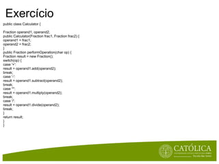 Exercício public class Calculator { Fraction operand1, operand2; public Calculator(Fraction frac1, Fraction frac2) { operand1 = frac1; operand2 = frac2; } public Fraction performOperation(char op) { Fraction result = new Fraction(); switch(op) { case '+': result = operand1.add(operand2); break; case '-': result = operand1.subtract(operand2); break; case '*': result = operand1.multiply(operand2); break; case '/': result = operand1.divide(operand2); break; } return result; } } 
