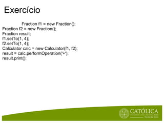 Exercício                                   Fraction f1 = new Fraction(); Fraction f2 = new Fraction(); Fraction result; f1.setTo(1, 4); f2.setTo(1, 4); Calculator calc = new Calculator(f1, f2); result = calc.performOperation('+'); result.print(); 
