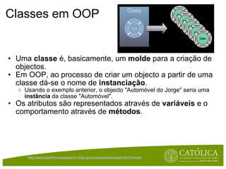 Classes em OOP Uma  classe  é, basicamente, um  molde  para a criação de objectos.  Em OOP, ao processo de criar um objecto a partir de uma classe dá-se o nome de  instanciação . Usando o exemplo anterior, o objecto "Automóvel do Jorge" seria uma  instância  da classe "Automóvel". Os atributos são representados através de  variáveis  e o comportamento através de  métodos . http://www.stanford.edu/class/cs193p/cgi-bin/drupal/downloads-2010-winter   