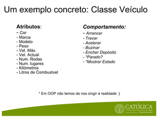 Um exemplo concreto: Classe Veículo Atributos : -  Cor - Marca - Modelo - Peso - Vel. Máx. - Vel. Actual - Num. Rodas - Num. lugares - Kilómetros - Litros de Combustvel Comportamento: -  Arrancar - Travar - Acelerar - Buzinar - Encher Depósito - *Parado? - *Mostrar Estado * Em OOP não temos de nos cingir à realidade :) 