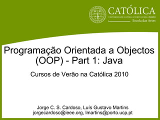 Programação Orientada a Objectos (OOP) - Part 1: Java Jorge C. S. Cardoso, Luís Gustavo Martins jorgecardoso@ieee.org, lmartins@porto.ucp.pt Cursos de Verão na Católica 2010 