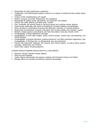 Page 2
 Responsible for yearly performance evaluations
 Troubleshoot and install Hospital software located on our network on all Dell and other window based
machines
 Conduct printer troubleshooting and support
 Perform computer and printer deployments and installations
 Responsible for getting quotes and ordering new equipment and software
 Familiar with active directory and DNS server controls
 Plan, coordinate and execute hands-on technical support and customer service relations
 Communicate extensively with clients to troubleshoot computer problems and peripherals
 Serve as liaison in coordinating the prompt and diplomatic resolution of customer problems
 Responsible to troubleshoot computer workstation that includes software and hardware support
 Network multiple systems using Routers and Hubs that create a local area network (LAN).
 Knowledgeable of Altiris deployment packages
 Knowledgeable on OSI model, bridges, routers, terminal servers, internet hubs, sub-networking, and
TCP/IP protocol
 Knowledgeable of hospital information systems environment and office automation applications, also
knowledgeable of Windows from an administrative and user perspective
 Familiar with Spectralink Gateways and Polycom Zone Phone support, as well as Altiris systems
packages, deployments and inventory
 Audio Video support including projectors.
LICENSED ASSOCIATE BROKER | BEN BAY REALTYCO. | 2002-PRESENT
 Research and Run Specific Property Reports
 Show and sell Properties
 Create Attorney Worksheets and organize meetings with Prospective Buyers and Sellers
 Manage Office and calculate Commissions based on percentages
 