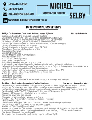 Michael
Selby
SARASOTA, FLORIDA
443-821-5390
MSELBY83@OUTLOOK.COM
WWW.LINKEDIN.COM/IN/MICHAEL-SELBY
Professional experience
Network/VOIP Engineer
Bridge Technologies/Verizon - Network/VOIP Egineer Jan 2016- Present
Experienced upgrading Cisco Call Manager clusters.
Cisco Prime provisioning – and Cisco Prime collaboration and analysis.
VMWare – vCenter/vSphere client and Web client. ESXI 5.5 Software
UCS servers/CIMC. Upgrades, Maintenance and configuration.
SME (Subject Matter Expert) in Cisco Voice and related VOIP Technologies
Cisco Call Manager version 10.6 or higher
Cisco Call Manager subsystems including CER, CUP
Cisco Prime Assurance & Provisioning 10.6 and 11.1
Cisco Voice Gateways
Cisco Unity Voicemail
Cisco IP Mobility and IP Communicator
ARC Attendant Console
ISI CDR Call Detail Reporting
VoIP / SIP / QOS protocols
Telco circuit delivery, integration, and support
Implementing and supporting analog technologies including gateways and circuits
Experienced integrating VOIP systems with network monitoring and management frameworks such
as NNMi , Ciscoworks, and Cisco Prime Collaboration
Worked effectively with vendor support organizations such as Cisco TAC
Worked on Cisco Networking / Data Center technologies
Nexus 5k / 7k, Cisco IOS
Routing and Switching
Wide Area Optimization
Experienced with DNS/DHCP and related namespace management toolsets
Dell Inc. – Contracting Consultant/Voice Engineer	 May 2015 – November 2015
Utilized Avaya Communications Manager for Avaya S8710, S8720, S8730, S8XXX Media Servers,
Avaya G250, G350, G450, and G650 Media Gateways in both LSP and ESS environments.
Utilized Avaya modular messaging voicemail, Avaya Message Networking, VoIP Trunking, MPLS EF
CAR Bandwidth, IP CODECS, Subnetting, VLANs, and IPT Assessments.
Managed SIP Integration: distributed and centralized
Performed advanced call-routing.
Managed vendor escalation: Verizon and Avaya.
Functioned as Avaya system manager and session manager.
Utilized ACME SBCs.
Provided call tracing on CM, SMGR, SBC, NIKSUN and Riverbed capture devices.
Utilizad Avaya AES, Avaya Voice Portal, and Nice Logger.
Performed Cloud changes validation.
Performed unified communications utilizing Cisco call manager 8x upgraded to 10x to include
implementation, upgrades, installs, and updated firmware through TFTP Server/UC servers.
Maintained Cisco unity connection VM.
Developed numerous custom call center reports on Cisco CUIC.
 
