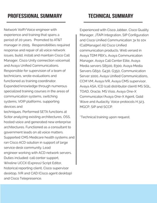 Experienced with Cisco Jabber, Cisco Quality
Manager, JTAPI Integration, SIP Configuration
and Cisco Unified Communication 3x to 10x
(CallManager) All Cisco Unified
communication products. Well versed in
Avaya TDM PBX’s, Avaya Communication
Manager, Avaya Call Center Elite, Avaya
Media servers S8500, 8300, Avaya Media
Servers G650, G430, G350, Communication
Server 1000, Avaya Unified Communications,
CCM VM, Avaya IVR, Avaya CMS supervisor,
Avaya ASA, ICD (call distributor client) MS SQL,
TOAD, Oracle, MS Visio, Avaya One-X
Communicator/Avaya One-X Agent, Gold
Wave and Audacity. Voice protocols H.323,
MGCP, SIP and SCCP.
*Technical training upon request.
Network VoIP/Voice engineer with
experience and training that spans a
period of 20 years. Promoted to AT&T
manager in 2005. Responsibilities required
response and repair of all voice network
issues, build, install and maintain Cisco Call
Manager, Cisco Unity connection voicemail
and Avaya Unified Communications.
Responsible for supervision of a team of
technicians, wrote evaluations and
functioned as training coordinator.
Expanded knowledge through numerous
specialized training courses in the areas of
communication systems, switching
systems, VOIP platforms, supporting
devices and
techniques. Performed SETA functions at
Scitor analyzing existing architectures, OSS,
hosted voice and generated new enterprise
architectures. Functioned as a consultant to
government leads on all voice matters.
Supported CMS Medicare health systems and
ran Cisco ACD solution in support of large
service desk community. Lead
engineer working with ACD network servers.
Duties included: call center support,
Wireline UCCX (Express) Script Editor,
historical reporting client, Cisco supervisor
desktop, IVR and CAD (Cisco agent desktop)
and Cisco Telepresence.
PROFESSIONAL SUMMARY TECHNICAL SUMMARY
 