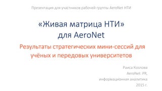 Презентация для участников рабочей группы AeroNet НТИ
«Живая матрица НТИ»
для AeroNet
Результаты стратегических мини-сессий для
учёных и передовых университетов
Раиса Козлова
AeroNet: PR,
информационная аналитика
2015 г.
 