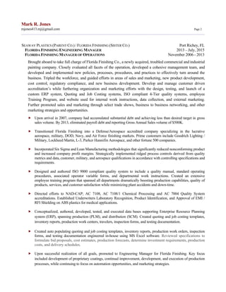 Mark R. Jones
mjones413.mj@gmail.com Page 2
SEAWAY PLASTICS (PARENT CO.) / FLORIDA FINISHING (SISTER CO.) Port Richey, FL
FLORIDA FINISHING ENGINEERING MANAGER 2013 – July, 2015
FLORIDA FINISHING MANAGER OF OPERATIONS November 2006 - 2013
Brought aboard to take full charge of Florida Finishing Co., a newly acquired, troubled commercial and industrial
painting company. Closely evaluated all facets of the operation, developed a cohesive management team, and
developed and implemented new policies, processes, procedures, and practices to effectively turn around the
business. Tripled the workforce, and guided efforts in areas of sales and marketing, new product development,
cost control, regulatory compliance, and new business development. Develop and manage customer driven
accreditation’s while furthering organization and marketing efforts with the design, testing, and launch of a
custom ERP system, Quoting and Job Costing systems, ISO compliant 4-Tier quality systems, employee
Training Program, and website used for internal work instructions, data collection, and external marketing.
Further promoted sales and marketing through select trade shows, business to business networking, and other
marketing strategies and opportunities.
 Upon arrival in 2007, company had accumulated substantial debt and achieving less than desired target in gross
sales volume. By 2013, eliminated payroll debt and reporting Gross Annual Sales volume of $500K.
 Transitioned Florida Finishing into a Defense/Aerospace accredited company specializing in the lucrative
aerospace, military, DOD, Navy, and Air Force finishing markets. Prime customers include Goodrich Lighting /
Military, Lockheed Martin, L-3, Parker Hannifin Aerospace, and other fortune 500 companies.
 Incorporated Six Sigma and Lean Manufacturing methodologies that significantly reduced nonconforming product
and increased company profit margins. Strategically implemented ridged process controls derived from quality
metrics and data, customer, military, and aerospace qualifications in accordance with controlling specifications and
requirements.
 Designed and authored ISO 9000 compliant quality system to include a quality manual, standard operating
procedures, associated operator variable forms, and departmental work instructions. Created an extensive
employee training program that spanned all departments dramatically boosting production capabilities, quality of
products, services, and customer satisfaction while minimizing plant accidents and down-time.
 Directed efforts to NAD-CAP; AC 7108, AC 7108/1 Chemical Processing and AC 7004 Quality System
accreditations. Established Underwriters Laboratory Recognition, Product Identification, and Approval of EMI /
RFI Shielding on ABS plastics for medical applications.
 Conceptualized, authored, developed, tested, and executed data bases supporting Enterprise Resource Planning
system (ERP), spanning production (PLM), and distribution (SCM). Created quoting and job costing templates,
inventory reports, production work centers, travelers, inspection forms, and testing documentation.
 Created auto populating quoting and job costing templates, inventory reports, production work orders, inspection
forms, and testing documentation engineered in-house using MS Excel software. Reviewed specifications to
formulate bid proposals, cost estimates, production forecasts, determine investment requirements, production
costs, and delivery schedules.
 Upon successful realization of all goals, promoted to Engineering Manager for Florida Finishing. Key focus
included development of proprietary coatings, continual improvement, development, and execution of production
processes, while continuing to focus on automation opportunities, and marketing strategies.
 