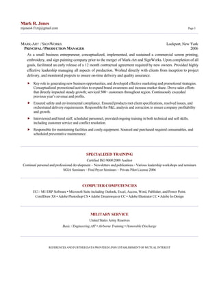 Mark R. Jones
mjones413.mj@gmail.com Page 3
MARK-ART / SIGNWORKS Lockport, New York
PRINCIPAL / PRODUCTION MANAGER 2006
As a small business entrepreneur; conceptualized, implemented, and sustained a commercial screen printing,
embroidery, and sign painting company prior to the merger of Mark-Art and SignWorks. Upon completion of all
goals, facilitated an early release of a 12 month contractual agreement required by new owners. Provided highly
effective leadership managing all aspects of production. Worked directly with clients from inception to project
delivery, and monitored projects to ensure on-time delivery and quality assurance.
 Key role in generating new business opportunities, and developed effective marketing and promotional strategies.
Conceptualized promotional activities to expand brand awareness and increase market share. Drove sales efforts
that directly impacted steady growth; serviced 500+ customers throughout region. Continuously exceeded
previous year’s revenue and profits.
 Ensured safety and environmental compliance. Ensured products met client specifications, resolved issues, and
orchestrated delivery requirements. Responsible for P&L analysis and correction to ensure company profitability
and growth.
 Interviewed and hired staff, scheduled personnel, provided ongoing training in both technical and soft skills,
including customer service and conflict resolution.
 Responsible for maintaining facilities and costly equipment. Sourced and purchased required consumables, and
scheduled preventative maintenance.
SPECIALIZED TRAINING
Certified ISO 9000:2008 Auditor
Continual personal and professional development – Newsletters and publications - Various leadership workshops and seminars
SGIA Seminars – Fred Pryor Seminars – Private Pilot License 2006
COMPUTER COMPETENCIES
ECi / M1 ERP Software • Microsoft Suite including Outlook, Excel, Access, Word, Publisher, and Power Point.
CorelDraw X8 • Adobe Photoshop CS • Adobe Dreamweaver CC • Adobe Illustrator CC • Adobe In-Design
MILITARY SERVICE
United States Army Reserves
Basic / Engineering AIT • Airborne Training • Honorable Discharge
REFERENCES AND FURTHER DATA PROVIDED UPON ESTABLISHMENT OF MUTUAL INTEREST
 