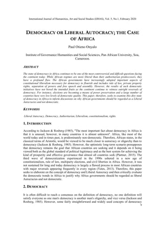 International Journal of Humanities, Art and Social Studies (IJHAS), Vol. 5, No.1, February 2020
9
DEMOCRACY OR LIBERAL AUTOCRACY; THE CASE
OF AFRICA
Paul Otieno Onyalo
Institute of Governance Humanities and Social Sciences, Pan African University, Soa,
Cameroon.
ABSTRACT
The state of democracy in Africa continues to be one of the most controversial and difficult questions facing
the continent today. While African regimes are more liberal than their authoritarian predecessors, they
have a profound flaw. The African governments have increasingly adopted important aspects of
constitutional liberalism necessary for democracy to flourish and includes rule of law, private property
rights, separation of powers and free speech and assembly. However, the results of such democratic
initiatives have not bored the intended fruits as the continent continue to witness outright reversals of
democracy. For instance, elections are becoming a means of power preservation and a large number of
countries have very low levels of democratic quality. This paper, therefore, seeks to examine this dire state
of democracy in Africa to inform discussions on why African governments should be regarded as a Liberal
Autocracies and not democratic.
KEYWORDS
Liberal Autocracy, Democracy, Authoritarian, Liberalism, constitutionalism, rights.
1. INTRODUCTION
According to Jackson & Rosberg (1985), ''The most important fact about democracy in Africa is
that it is unusual, however, in many countries it is almost unknown''. Africa, like most of the
world today and in times past, is predominately non-democratic. Therefore, African states, in the
classical terms of Aristotle, would be viewed to be much closer to autocracy or oligarchy than to
democracy (Jackson & Rosberg, 1985). However, the optimistic long-term scenario presupposes
that democracy remains the goal that African countries are seeking and it depends on it being
viewed both as the global standard of political legitimacy and as the best system for achieving the
kind of prosperity and effective governance that almost all countries seek (Plattner, 2015). The
third wave of democratization experienced in the 1990s ushered in a new age of
constitutionalism, rule of law, multiparty elections, and civil liberties in Africa. However, it was
not sustained for long and today democracy is largely a flawed process in most African countries
with major reversals appearing frequently in every region (Yates, 2013). Therefore, this paper
seeks to elaborate on the concept of democracy and Liberal Autocracy and then critically evaluate
the democratic trends in Africa to justify why Africa governments should be regarded as liberal
Autocracies and not democratic.
2. DEMOCRACY
It is often difficult to reach a consensus on the definition of democracy, no one definition will
satisfy everyone as one man's democracy is another man's oligarchy, and vice versa (Jackson and
Rosberg, 1985). However, some fairly straightforward and widely used concepts of democracy
 