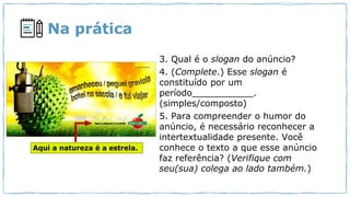 Na prática
3. Qual é o slogan do anúncio?
4. (Complete.) Esse slogan é
constituído por um
período___________.
(simples/composto)
5. Para compreender o humor do
anúncio, é necessário reconhecer a
intertextualidade presente. Você
conhece o texto a que esse anúncio
faz referência? (Verifique com
seu(sua) colega ao lado também.)
 