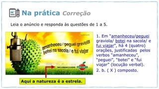 Na prática
1. Em “amanheceu/peguei
graviola/ botei na sacola/ e
fui viajar”, há 4 (quatro)
orações, justificadas pelos
verbos “amanheceu”,
“peguei”, “botei” e “fui
viajar” (locução verbal).
2. b. ( X ) composto.
Aqui a natureza é a estrela.
Correção
Leia o anúncio e responda às questões de 1 a 5.
 