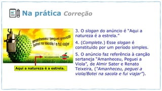 Na prática
3. O slogan do anúncio é “Aqui a
natureza é a estrela.”
4. (Complete.) Esse slogan é
constituído por um período simples.
5. O anúncio faz referência à canção
sertaneja “Amanheceu, Peguei a
Viola”, de Almir Sater e Renato
Teixeira, (“Amanheceu, peguei a
viola/Botei na sacola e fui viajar”).
Correção
 