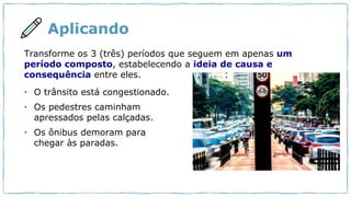 Aplicando
Transforme os 3 (três) períodos que seguem em apenas um
período composto, estabelecendo a ideia de causa e
consequência entre eles.
• O trânsito está congestionado.
• Os pedestres caminham
apressados pelas calçadas.
• Os ônibus demoram para
chegar às paradas.
 