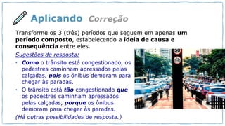 Aplicando
Sugestões de resposta:
• Como o trânsito está congestionado, os
pedestres caminham apressados pelas
calçadas, pois os ônibus demoram para
chegar às paradas.
• O trânsito está tão congestionado que
os pedestres caminham apressados
pelas calçadas, porque os ônibus
demoram para chegar às paradas.
(Há outras possibilidades de resposta.)
Correção
Transforme os 3 (três) períodos que seguem em apenas um
período composto, estabelecendo a ideia de causa e
consequência entre eles.
 