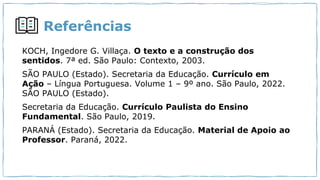 Referências
KOCH, Ingedore G. Villaça. O texto e a construção dos
sentidos. 7ª ed. São Paulo: Contexto, 2003.
SÃO PAULO (Estado). Secretaria da Educação. Currículo em
Ação – Língua Portuguesa. Volume 1 – 9º ano. São Paulo, 2022.
SÃO PAULO (Estado).
Secretaria da Educação. Currículo Paulista do Ensino
Fundamental. São Paulo, 2019.
PARANÁ (Estado). Secretaria da Educação. Material de Apoio ao
Professor. Paraná, 2022.
 