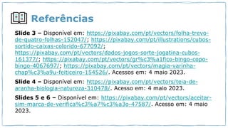 Referências
Slide 3 – Disponível em: https://pixabay.com/pt/vectors/folha-trevo-
de-quatro-folhas-152047/; https://pixabay.com/pt/illustrations/cubos-
sortido-caixas-colorido-677092/;
https://pixabay.com/pt/vectors/dados-jogos-sorte-jogatina-cubos-
161377/; https://pixabay.com/pt/vectors/gr%c3%a1fico-bingo-copo-
bingo-4067697/; https://pixabay.com/pt/vectors/magia-varinha-
chap%c3%a9u-feiticeiro-154526/. Acessos em: 4 maio 2023.
Slide 4 – Disponível em: https://pixabay.com/pt/vectors/teia-de-
aranha-biologia-natureza-310478/. Acesso em: 4 maio 2023.
Slides 5 e 6 – Disponível em: https://pixabay.com/pt/vectors/aceitar-
sim-marca-de-verifica%c3%a7%c3%a3o-47587/. Acesso em: 4 maio
2023.
 