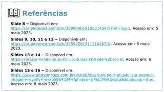 Referências
Slide 8 – Disponível em:
https://br.pinterest.com/pin/309904018105314547/?mt=login. Acesso em: 5
maio 2023.
Slides 9, 10, 11 e 12 – Disponível em:
https://br.pinterest.com/pin/345932815112162653/. Acesso em: 5 maio
2023.
Slides 13 e 14 – Disponível em:
https://tirasarmandinho.tumblr.com/search/rede%20social. Acesso em: 8
maio 2023.
Slides 15 e 16 – Disponível em:
https://www.gettyimages.com.br/detail/foto/rush-hour-at-paulista-avenue-
imagem-royalty-free/658643344?phrase=tr%C3%A2nsito&adppopup=true.
Acesso em: 8 maio 2023.
 