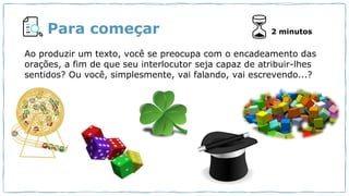 Para começar
Você curte gêneros digitais?
Cite exemplos.
2 minutos
Ao produzir um texto, você se preocupa com o encadeamento das
orações, a fim de que seu interlocutor seja capaz de atribuir-lhes
sentidos? Ou você, simplesmente, vai falando, vai escrevendo...?
 