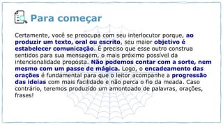 Para começar
Você curte gêneros digitais?
Cite exemplos.
Certamente, você se preocupa com seu interlocutor porque, ao
produzir um texto, oral ou escrito, seu maior objetivo é
estabelecer comunicação. É preciso que esse outro construa
sentidos para sua mensagem, o mais próximo possível da
intencionalidade proposta. Não podemos contar com a sorte, nem
mesmo com um passe de mágica. Logo, o encadeamento das
orações é fundamental para que o leitor acompanhe a progressão
das ideias com mais facilidade e não perca o fio da meada. Caso
contrário, teremos produzido um amontoado de palavras, orações,
frases!
 